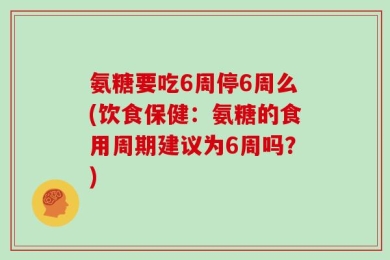 氨糖要吃6周停6周么(饮食保健：氨糖的食用周期建议为6周吗？)