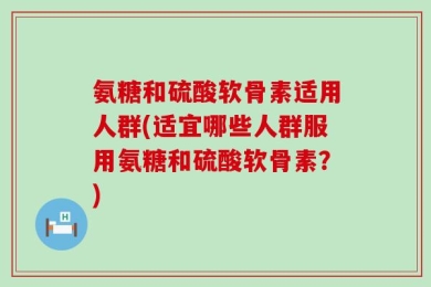 氨糖和硫酸软骨素适用人群(适宜哪些人群服用氨糖和硫酸软骨素？)
