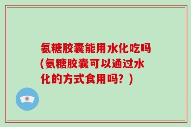 氨糖胶囊能用水化吃吗(氨糖胶囊可以通过水化的方式食用吗？)