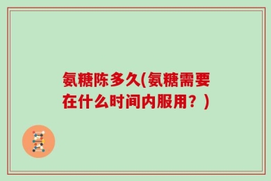 氨糖陈多久(氨糖需要在什么时间内服用？)
