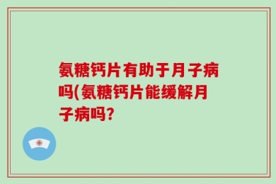 氨糖钙片有助于月子病吗(氨糖钙片能缓解月子病吗？