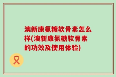 澳新康氨糖软骨素怎么样(澳新康氨糖软骨素的功效及使用体验)