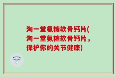 淘一堂氨糖软骨钙片(淘一堂氨糖软骨钙片，保护你的关节健康)