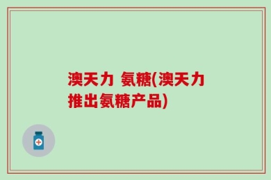 澳天力 氨糖(澳天力推出氨糖产品)