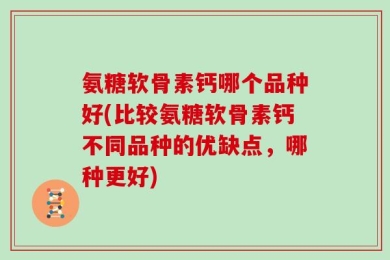 氨糖软骨素钙哪个品种好(比较氨糖软骨素钙不同品种的优缺点，哪种更好)