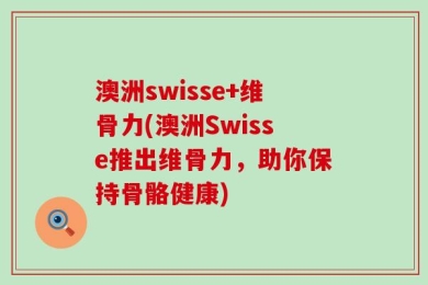 澳洲swisse+维骨力(澳洲Swisse推出维骨力，助你保持骨骼健康)