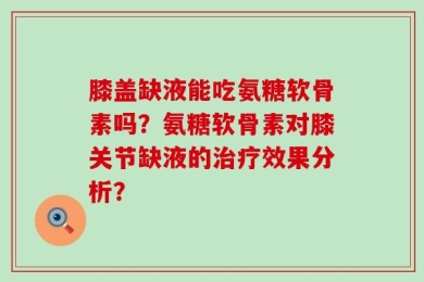 膝盖缺液能吃氨糖软骨素吗？氨糖软骨素对膝关节缺液的治疗效果分析？