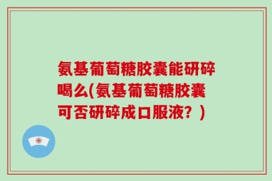 氨基葡萄糖胶囊能研碎喝么(氨基葡萄糖胶囊可否研碎成口服液？)