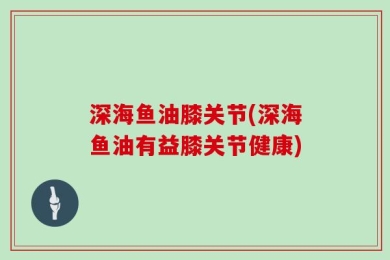 深海鱼油膝关节(深海鱼油有益膝关节健康)