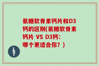 氨糖软骨素钙片和D3钙的区别(氨糖软骨素钙片 VS D3钙：哪个更适合你？)