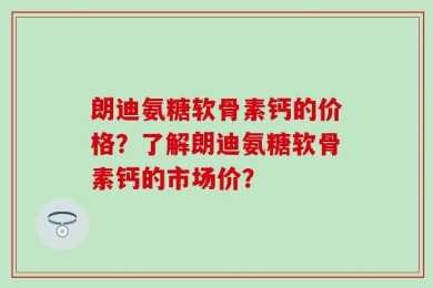 朗迪氨糖软骨素钙的价格？了解朗迪氨糖软骨素钙的市场价？
