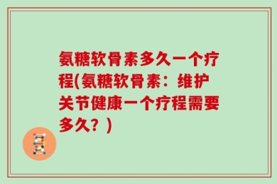 氨糖软骨素多久一个疗程(氨糖软骨素：维护关节健康一个疗程需要多久？)