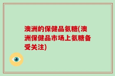 澳洲的保健品氨糖(澳洲保健品市场上氨糖备受关注)