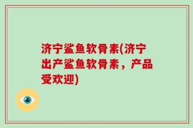 济宁鲨鱼软骨素(济宁出产鲨鱼软骨素，产品受欢迎)