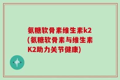 氨糖软骨素维生素k2(氨糖软骨素与维生素K2助力关节健康)