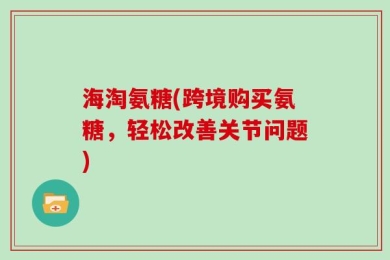 海淘氨糖(跨境购买氨糖，轻松改善关节问题)