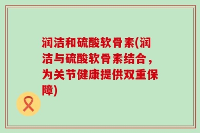 润洁和硫酸软骨素(润洁与硫酸软骨素结合，为关节健康提供双重保障)