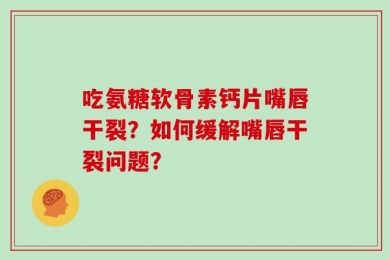 吃氨糖软骨素钙片嘴唇干裂？如何缓解嘴唇干裂问题？