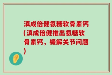 滇成倍健氨糖软骨素钙(滇成倍健推出氨糖软骨素钙，缓解关节问题)