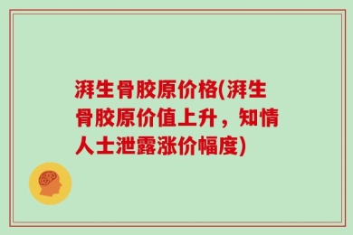 湃生骨胶原价格(湃生骨胶原价值上升，知情人士泄露涨价幅度)