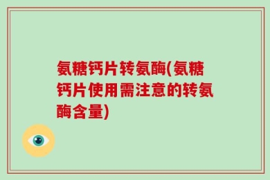 氨糖钙片转氨酶(氨糖钙片使用需注意的转氨酶含量)