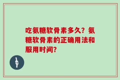 吃氨糖软骨素多久？氨糖软骨素的正确用法和服用时间？