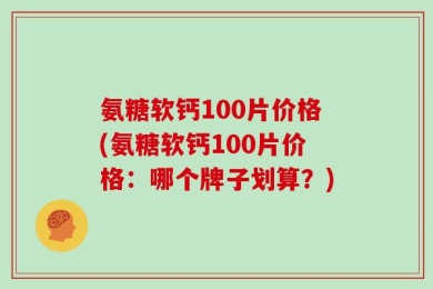 氨糖软钙100片价格(氨糖软钙100片价格：哪个牌子划算？)