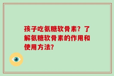 孩子吃氨糖软骨素？了解氨糖软骨素的作用和使用方法？
