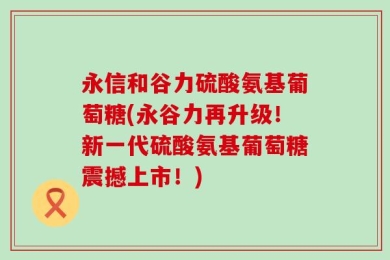 永信和谷力硫酸氨基葡萄糖(永谷力再升级！新一代硫酸氨基葡萄糖震撼上市！)