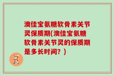 澳佳宝氨糖软骨素关节灵保质期(澳佳宝氨糖软骨素关节灵的保质期是多长时间？)