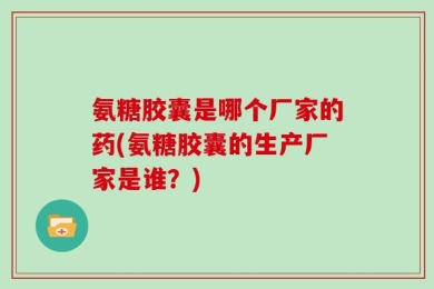 氨糖胶囊是哪个厂家的药(氨糖胶囊的生产厂家是谁？)