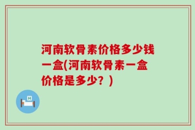 河南软骨素价格多少钱一盒(河南软骨素一盒价格是多少？)