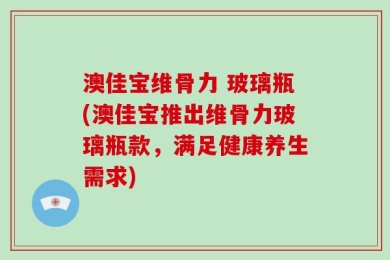 澳佳宝维骨力 玻璃瓶(澳佳宝推出维骨力玻璃瓶款，满足健康养生需求)
