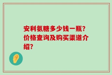 安利氨糖多少钱一瓶？价格查询及购买渠道介绍？