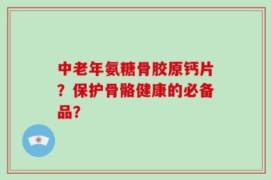 中老年氨糖骨胶原钙片？保护骨骼健康的必备品？