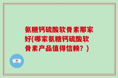 氨糖钙硫酸软骨素那家好(哪家氨糖钙硫酸软骨素产品值得信赖？)