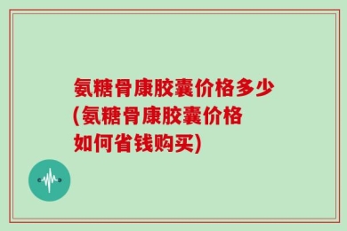 氨糖骨康胶囊价格多少(氨糖骨康胶囊价格 如何省钱购买)