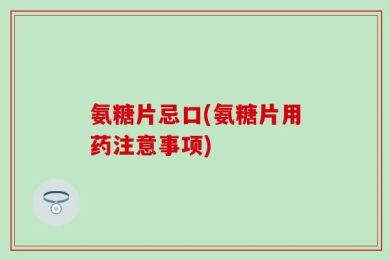 氨糖片忌口(氨糖片用药注意事项)