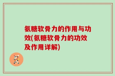 氨糖软骨力的作用与功效(氨糖软骨力的功效及作用详解)