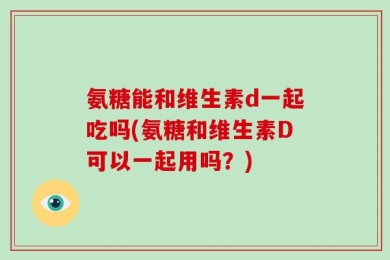 氨糖能和维生素d一起吃吗(氨糖和维生素D可以一起用吗？)