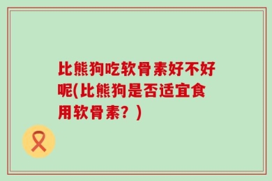比熊狗吃软骨素好不好呢(比熊狗是否适宜食用软骨素？)