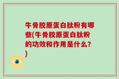 牛骨胶原蛋白肽粉有哪些(牛骨胶原蛋白肽粉的功效和作用是什么？)