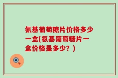 氨基葡萄糖片价格多少一盒(氨基葡萄糖片一盒价格是多少？)