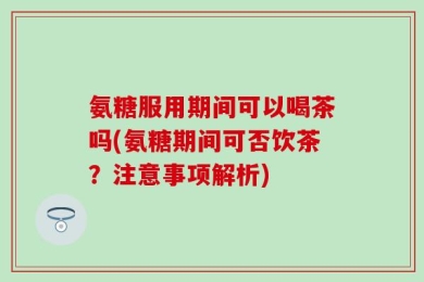 氨糖服用期间可以喝茶吗(氨糖期间可否饮茶？注意事项解析)