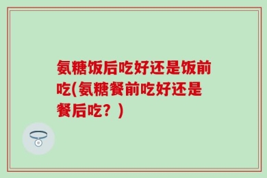 氨糖饭后吃好还是饭前吃(氨糖餐前吃好还是餐后吃？)