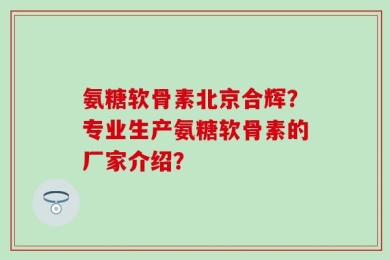 氨糖软骨素北京合辉？专业生产氨糖软骨素的厂家介绍？