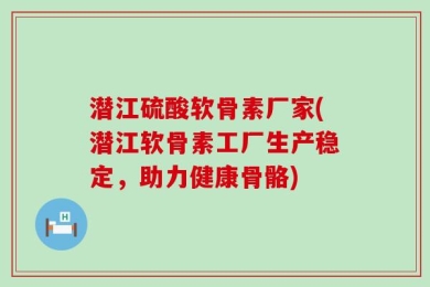 潜江硫酸软骨素厂家(潜江软骨素工厂生产稳定，助力健康骨骼)
