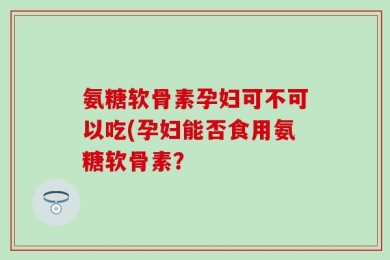 氨糖软骨素孕妇可不可以吃(孕妇能否食用氨糖软骨素？