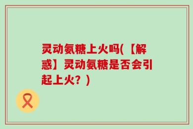 灵动氨糖上火吗(【解惑】灵动氨糖是否会引起上火？)