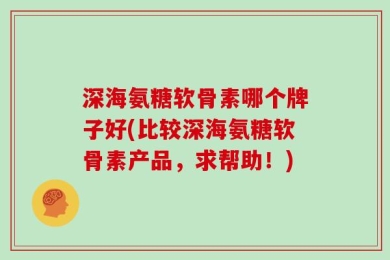 深海氨糖软骨素哪个牌子好(比较深海氨糖软骨素产品，求帮助！)